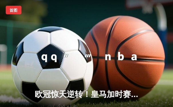 欧冠惊天逆转！皇马加时赛3-1力克拜仁，维尼修斯绝杀引爆伯纳乌